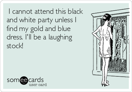  I cannot attend this black
and white party unless I
find my gold and blue
dress. I'll be a laughing
stock!