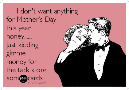      I don't want anything
for Mother's Day
this year
honey......
just kidding
gimme
money for
the tack store. 