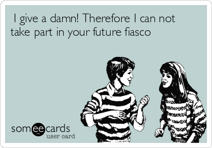  I give a damn! Therefore I can not
take part in your future fiasco       