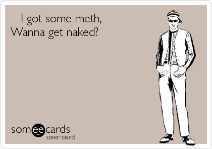    I got some meth, 
Wanna get naked? 