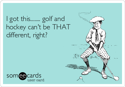 
I got this........ golf and
hockey can't be THAT
different, right?