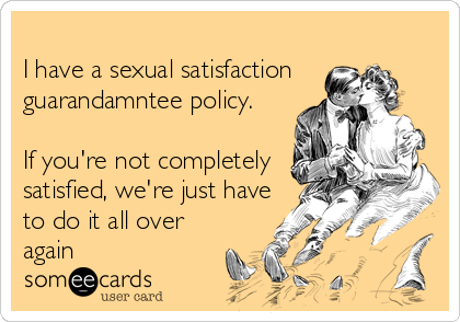 
I have a sexual satisfaction
guarandamntee policy.

If you're not completely
satisfied, we're just have
to do it all over 
again