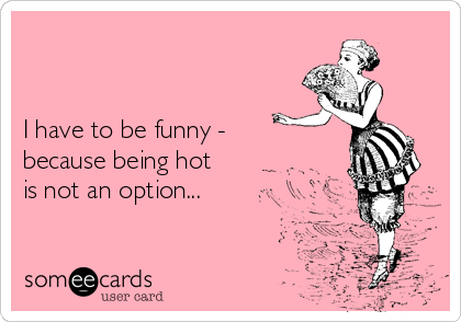 


I have to be funny -
because being hot
is not an option...