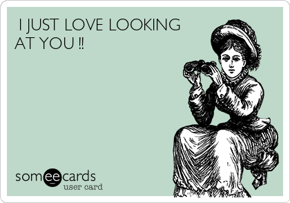  I JUST LOVE LOOKING
AT YOU !!  