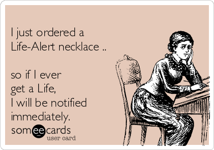 
I just ordered a
Life-Alert necklace ..

so if I ever 
get a Life,  
I will be notified
immediately.