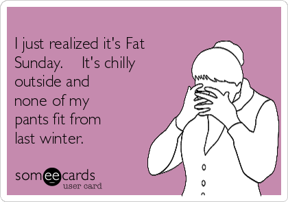 
I just realized it's Fat
Sunday.    It's chilly
outside and
none of my
pants fit from 
last winter.
