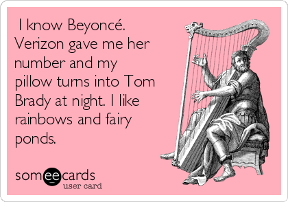  I know Beyoncé.
Verizon gave me her
number and my
pillow turns into Tom
Brady at night. I like
rainbows and fairy
ponds. 
