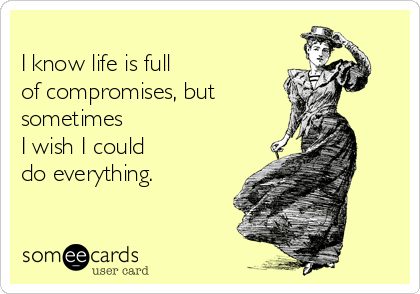 
I know life is full 
of compromises, but 
sometimes 
I wish I could 
do everything.