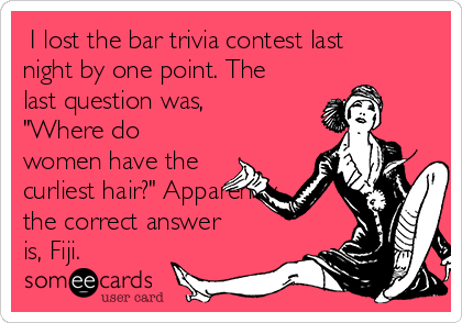  I lost the bar trivia contest last
night by one point. The
last question was,
"Where do
women have the
curliest hair?" Apparently
the correct answer
is, Fiji. 