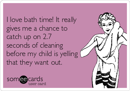 
I love bath time! It really
gives me a chance to
catch up on 2.7
seconds of cleaning
before my child is yelling
that they want out. 