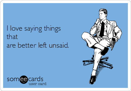 

I love saying things
that
are better left unsaid.