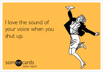 I love the sound of your voice when you shut up.