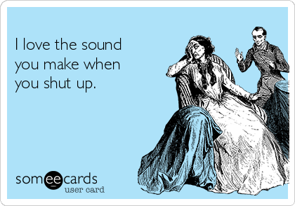 
I love the sound
you make when
you shut up.