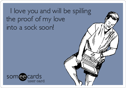   I love you and will be spilling
the proof of my love
into a sock soon!