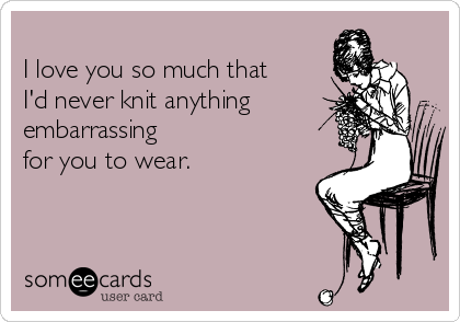 
I love you so much that
I'd never knit anything
embarrassing
for you to wear.