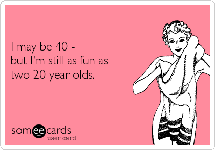 

I may be 40 - 
but I'm still as fun as 
two 20 year olds.