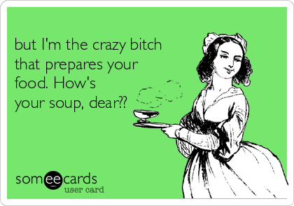                                                               I may be a "crazy bitch,"
but I'm the crazy bitch
that prepares your
food. How's
your soup, dear??