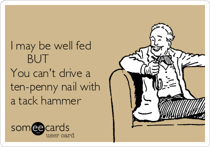 

I may be well fed   
     BUT        
You can't drive a
ten-penny nail with  
a tack hammer