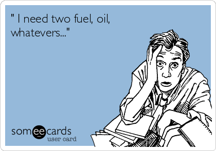 " I need two fuel, oil,
whatevers..."