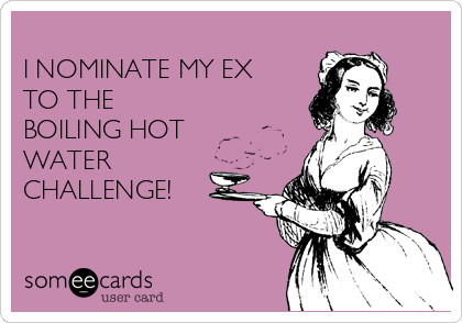 
I NOMINATE MY EX
TO THE 
BOILING HOT
WATER
CHALLENGE!