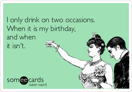 
I only drink on two occasions. 
When it is my birthday,
and when
it isn't.