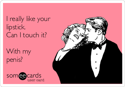 
I really like your
lipstick.
Can I touch it?

With my
penis?