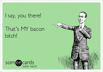 
I say, you there!

That's MY bacon
bitch!