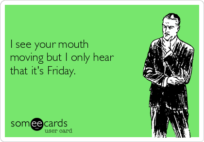 

I see your mouth
moving but I only hear
that it's Friday.