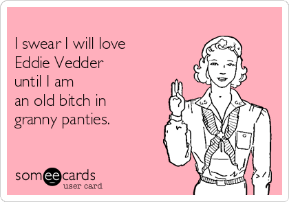 
I swear I will love 
Eddie Vedder 
until I am 
an old bitch in  
granny panties. 