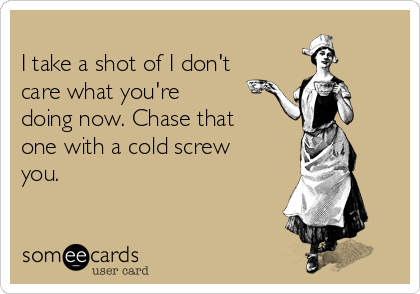 
I take a shot of I don't
care what you're
doing now. Chase that
one with a cold screw
you.
