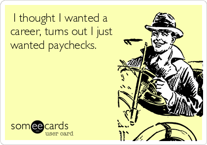  I thought I wanted a
career, turns out I just
wanted paychecks.
