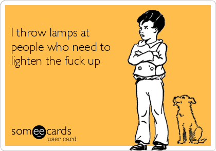 
I throw lamps at 
people who need to
lighten the fuck up 
