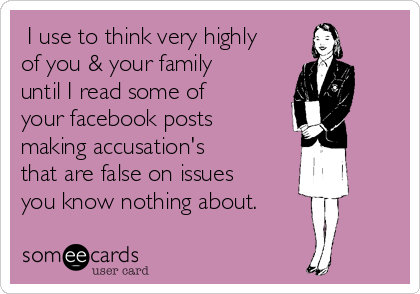  I use to think very highly
of you & your family
until I read some of
your facebook posts
making accusation's
that are false on issues
you know nothing about. 