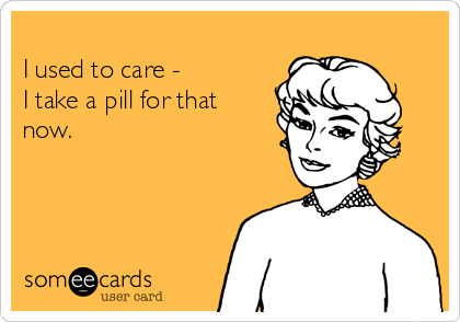 
I used to care -  
I take a pill for that
now.