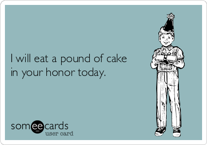 


I will eat a pound of cake
in your honor today.