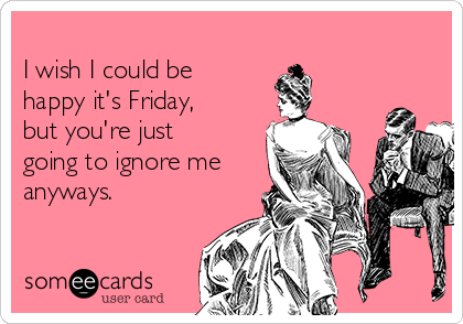 
I wish I could be
happy it's Friday,
but you're just
going to ignore me
anyways. 