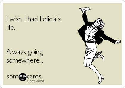 : I Wish I Was Felicia She's Always Going Somewhere