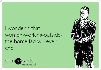 


I wonder if that
women-working-outside-
the-home fad will ever
end.
