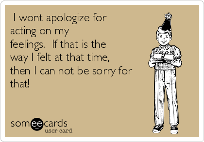  I wont apologize for
acting on my
feelings.  If that is the
way I felt at that time,
then I can not be sorry for
that!