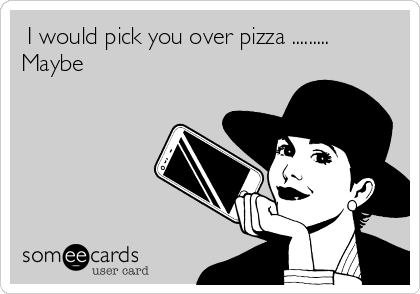  I would pick you over pizza .........
Maybe 