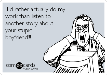  I'd rather actually do my
work than listen to
another story about
your stupid
boyfriend!!!