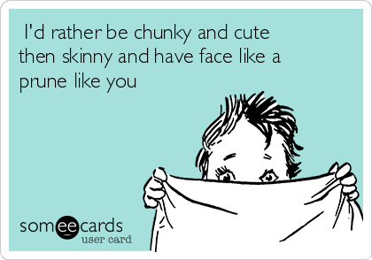  I'd rather be chunky and cute
then skinny and have face like a
prune like you