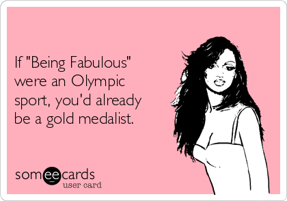 

If "Being Fabulous"
were an Olympic
sport, you'd already
be a gold medalist.