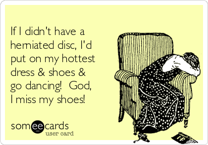 
If I didn't have a
herniated disc, I'd
put on my hottest
dress & shoes &
go dancing!  God,
I miss my shoes!  
