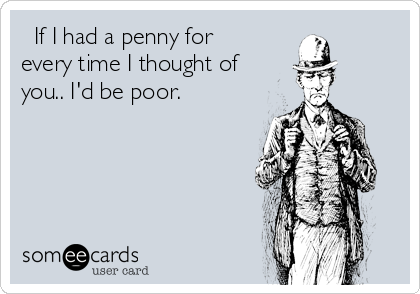   If I had a penny for
every time I thought of
you.. I'd be poor. 