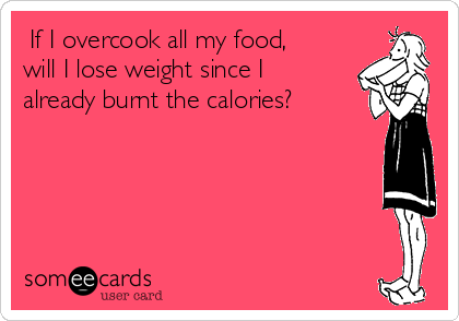  If I overcook all my food,
will I lose weight since I
already burnt the calories?