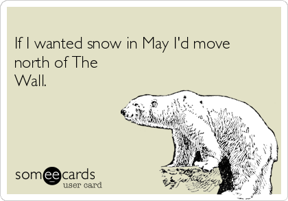 
If I wanted snow in May I'd move
north of The
Wall.