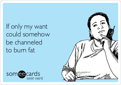 

If only my want 
could somehow 
be channeled 
to burn fat
