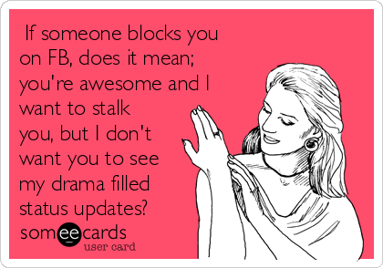  If someone blocks you
on FB, does it mean;
you're awesome and I
want to stalk
you, but I don't
want you to see
my drama filled
status updates?