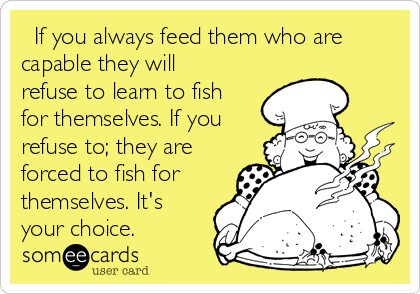   If you always feed them who are
capable they will
refuse to learn to fish
for themselves. If you
refuse to; they are
forced to fish for
themselves. It's
your choice.